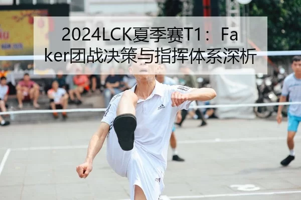 2024LCK夏季赛T1：Faker团战决策与指挥体系深析